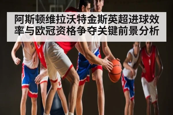 阿斯顿维拉沃特金斯英超进球效率与欧冠资格争夺关键前景分析 | kaiyun