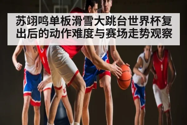 苏翊鸣单板滑雪大跳台世界杯复出后的动作难度与赛场走势观察