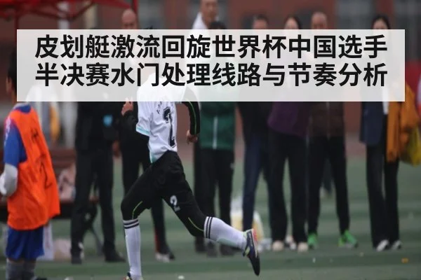 皮划艇激流回旋世界杯中国选手半决赛水门处理线路与节奏分析（kaiyun）